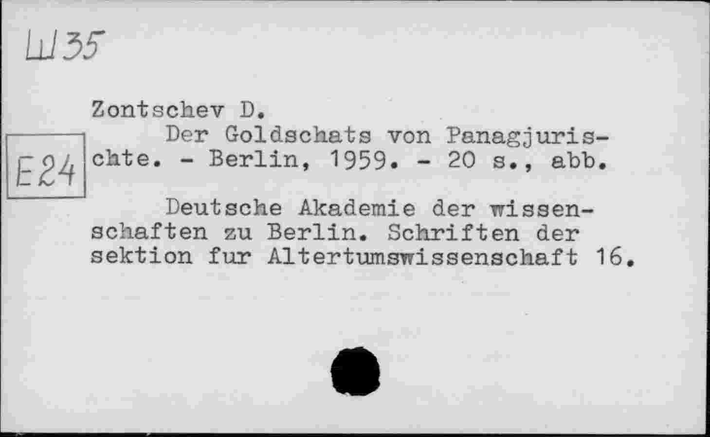 ﻿ШЗЗ"
E24
Zontschev D.
Der Goldschats von Panagjuris-chte. - Berlin, 1959. - 20 s., abb.
Deutsche Akademie der Wissenschaften zu Berlin. Schriften der Sektion fur Altertumswissenschaft 16.